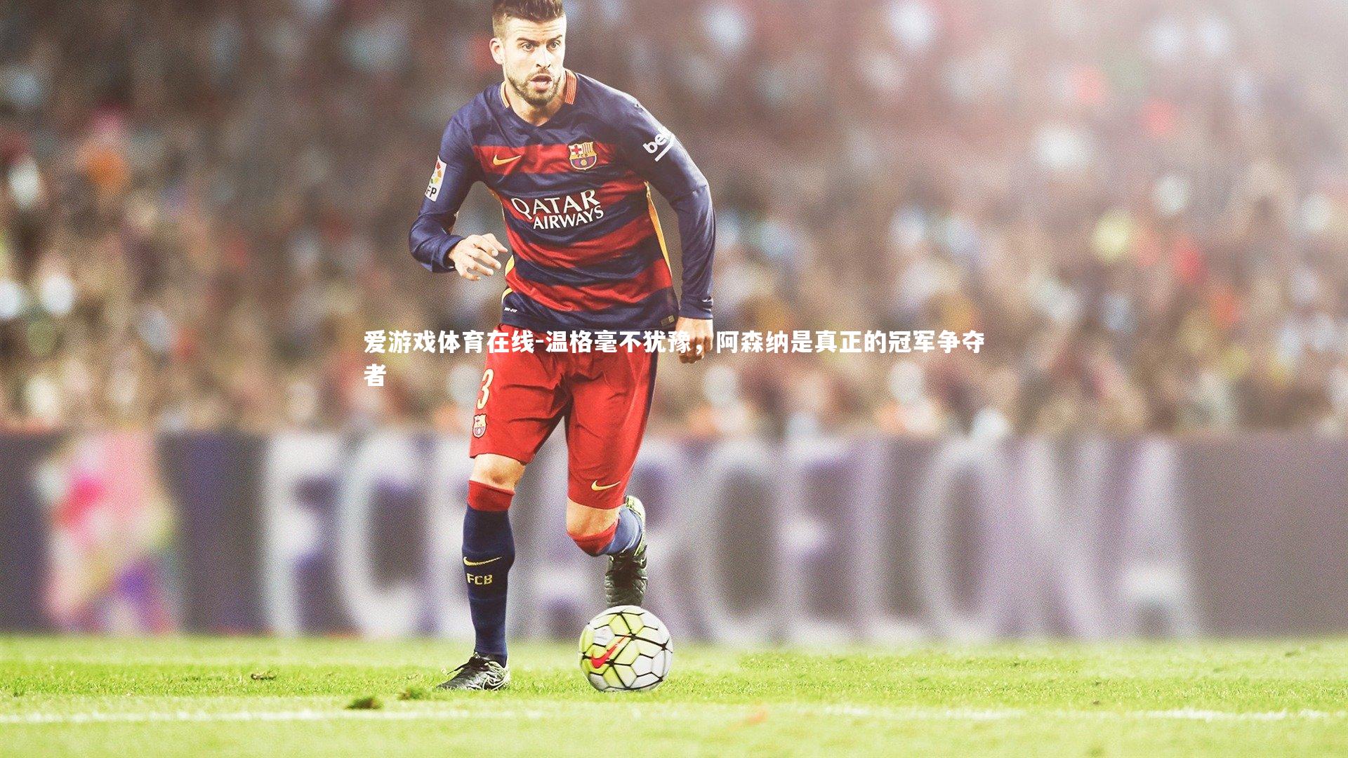 爱游戏体育在线-温格毫不犹豫，阿森纳是真正的冠军争夺者