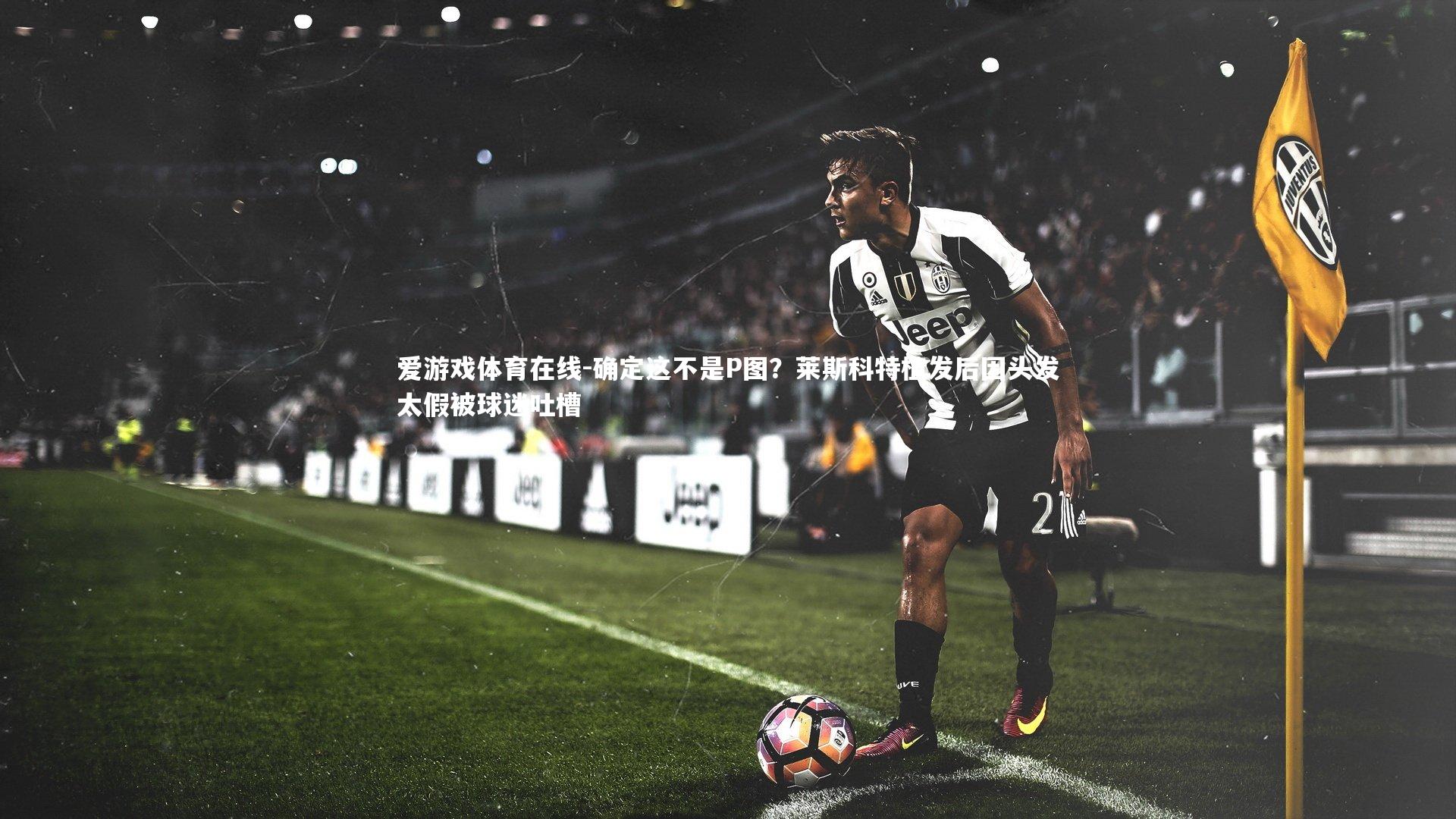 确定这不是P图?莱斯科特植发后因头发太假被球迷吐槽