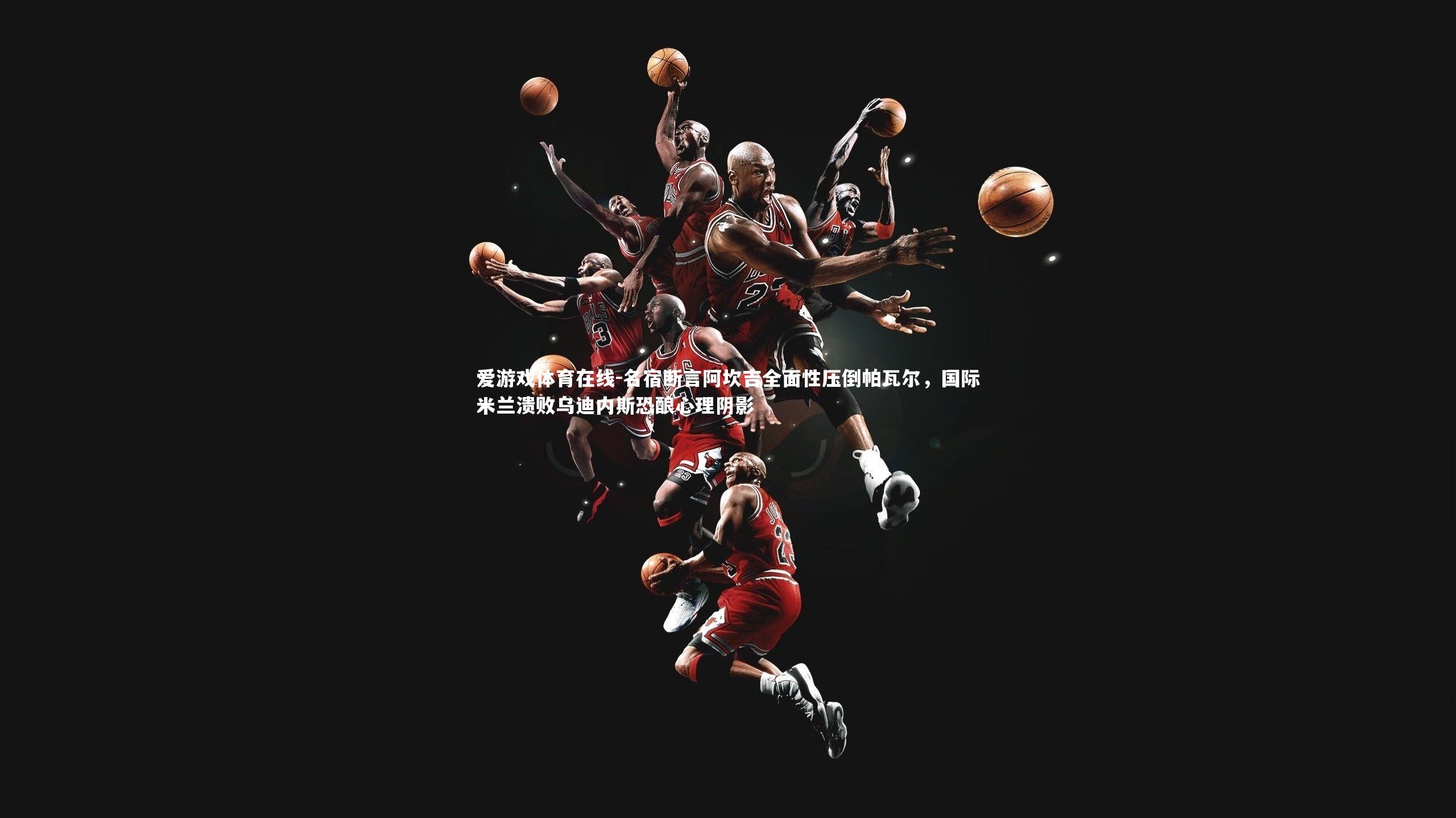 爱游戏体育在线-名宿断言阿坎吉全面性压倒帕瓦尔，国际米兰溃败乌迪内斯恐酿心理阴影